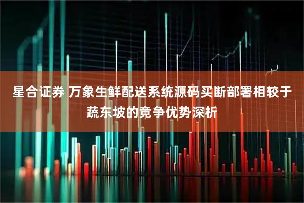 星合证券 万象生鲜配送系统源码买断部署相较于蔬东坡的竞争优势深析