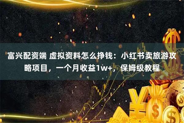 富兴配资端 虚拟资料怎么挣钱：小红书卖旅游攻略项目，一个月收益1w+，保姆级教程