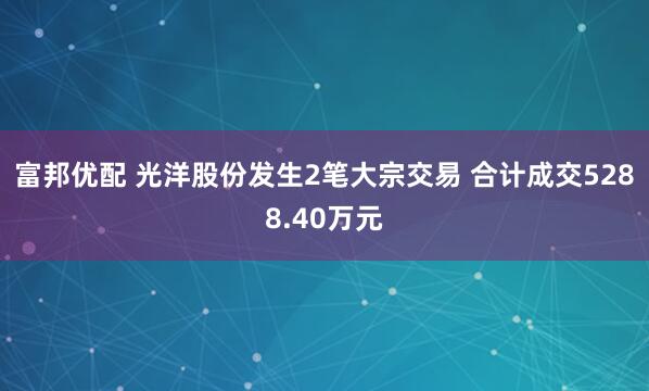富邦优配 光洋股份发生2笔大宗交易 合计成交5288.40万元