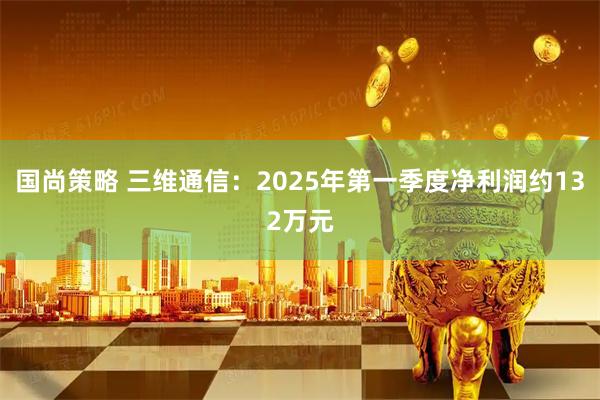 国尚策略 三维通信：2025年第一季度净利润约132万元