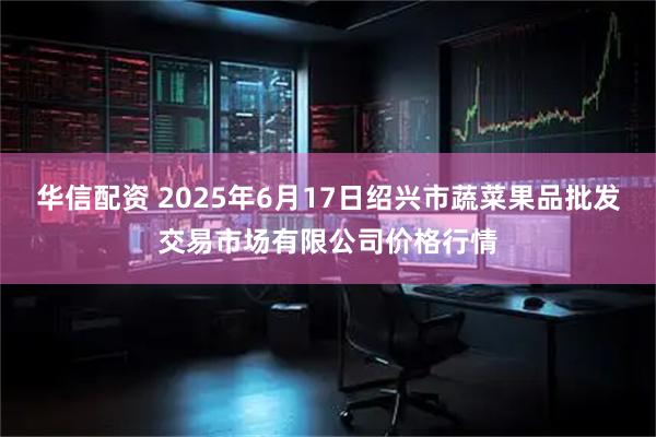 华信配资 2025年6月17日绍兴市蔬菜果品批发交易市场有限公司价格行情