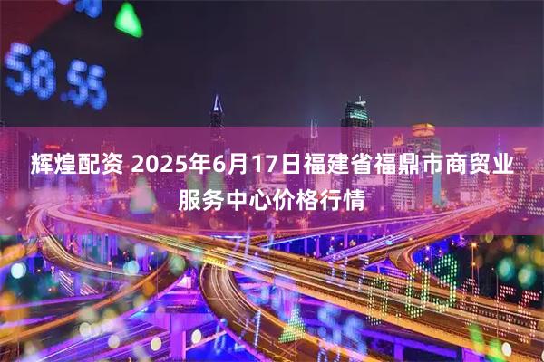 辉煌配资 2025年6月17日福建省福鼎市商贸业服务中心价格行情