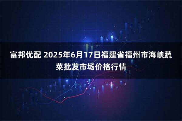 富邦优配 2025年6月17日福建省福州市海峡蔬菜批发市场价格行情