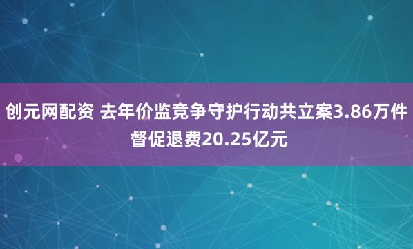 创元网配资 去年价监竞争守护行动共立案3.86万件 督促退费20.25亿元