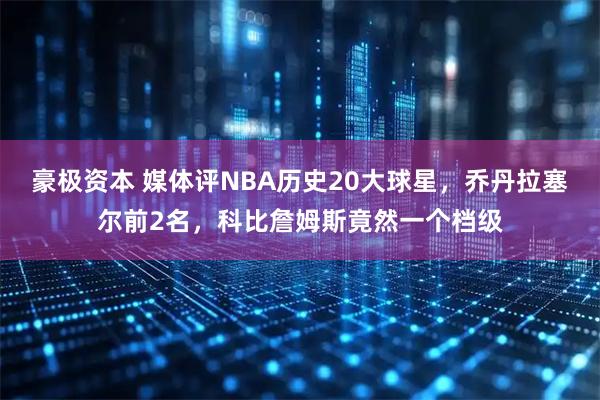 豪极资本 媒体评NBA历史20大球星，乔丹拉塞尔前2名，科比詹姆斯竟然一个档级