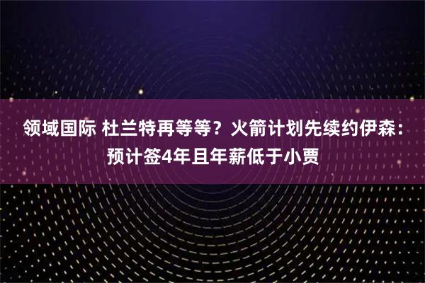 领域国际 杜兰特再等等？火箭计划先续约伊森：预计签4年且年薪低于小贾