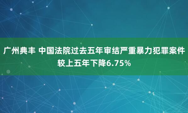 广州典丰 中国法院过去五年审结严重暴力犯罪案件较上五年下降6.75%
