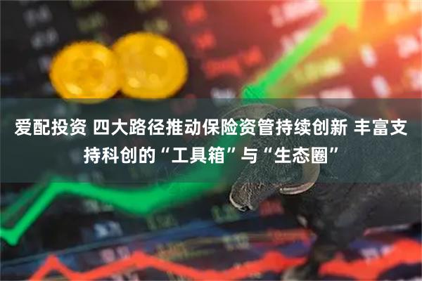爱配投资 四大路径推动保险资管持续创新 丰富支持科创的“工具箱”与“生态圈”