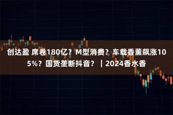 创达盈 席卷180亿？M型消费？车载香薰飙涨105%？国货垄断抖音？｜2024香水香