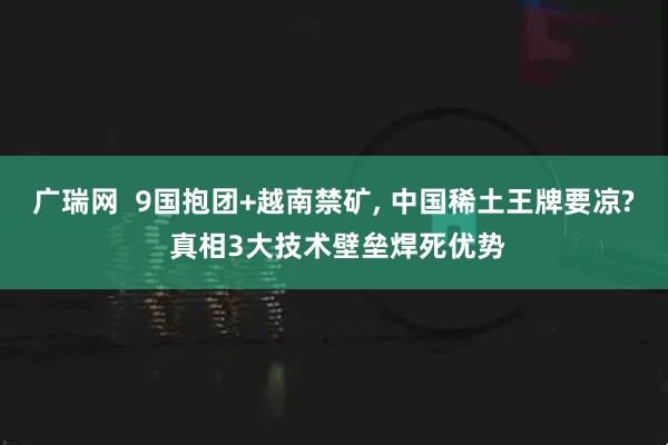 广瑞网  9国抱团+越南禁矿, 中国稀土王牌要凉? 真相3大技术壁垒焊死优势
