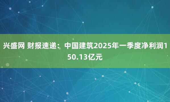 兴盛网 财报速递：中国建筑2025年一季度净利润150.13亿元
