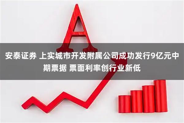 安泰证券 上实城市开发附属公司成功发行9亿元中期票据 票面利率创行业新低