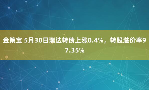 金策宝 5月30日瑞达转债上涨0.4%，转股溢价率97.35%