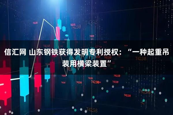 信汇网 山东钢铁获得发明专利授权：“一种起重吊装用横梁装置”