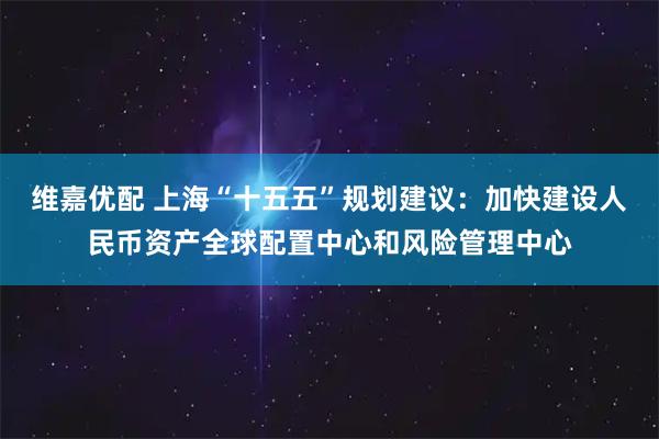 维嘉优配 上海“十五五”规划建议：加快建设人民币资产全球配置中心和风险管理中心
