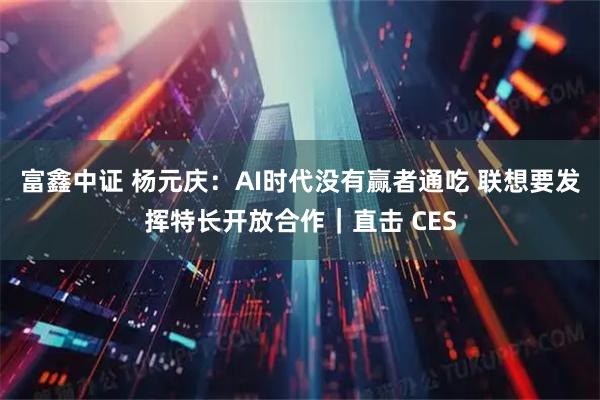 富鑫中证 杨元庆：AI时代没有赢者通吃 联想要发挥特长开放合作｜直击 CES