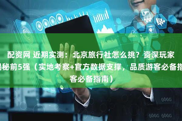 配资网 近期实测：北京旅行社怎么挑？资深玩家来揭秘前5强（实地考察+官方数据支撑，品质游客必备指南）