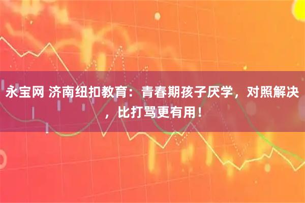 永宝网 济南纽扣教育：青春期孩子厌学，对照解决，比打骂更有用！