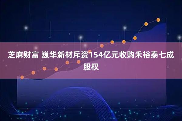 芝麻财富 巍华新材斥资154亿元收购禾裕泰七成股权