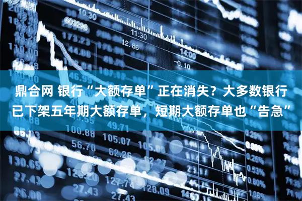 鼎合网 银行“大额存单”正在消失？大多数银行已下架五年期大额存单，短期大额存单也“告急”